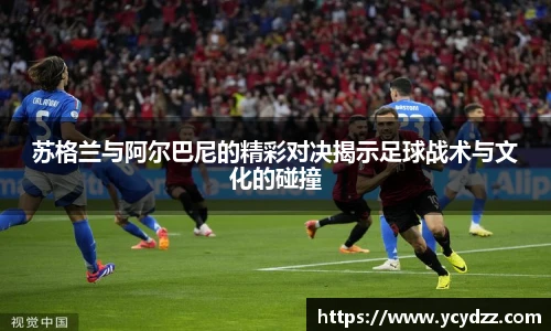 苏格兰与阿尔巴尼的精彩对决揭示足球战术与文化的碰撞